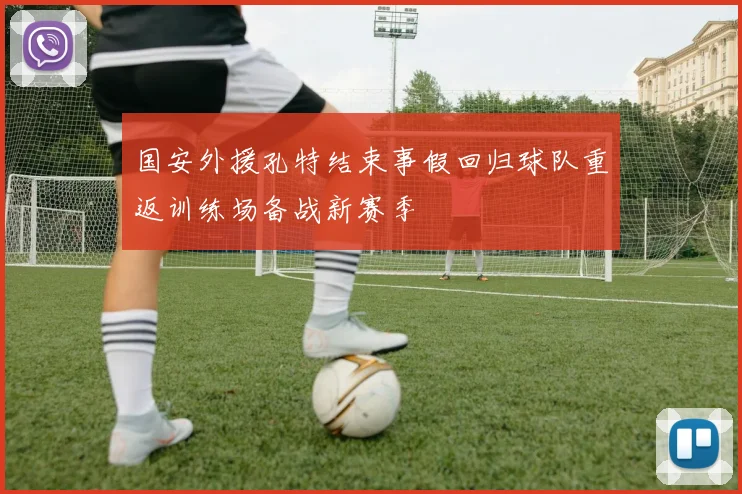 国安外援孔特结束事假回归球队重返训练场备战新赛季