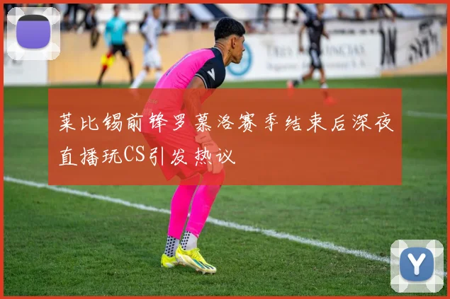 莱比锡前锋罗慕洛赛季结束后深夜直播玩CS引发热议